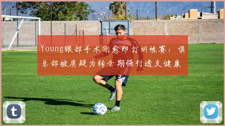 Young眼部手术刚愈即打训练赛,俱乐部被质疑为转会期强行透支健康