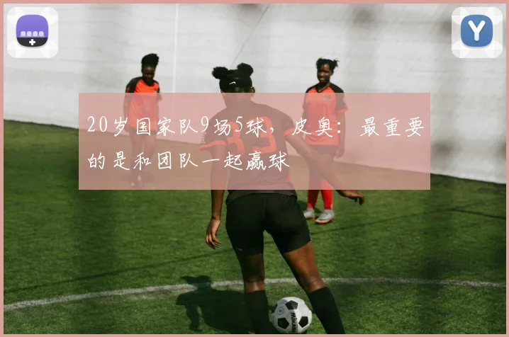 20岁国家队9场5球,皮奥:最重要的是和团队一起赢球