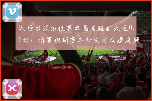 汉密尔顿排位赛单圈差距扩大至0.5秒,梅赛德斯赛车研发方向遭质疑